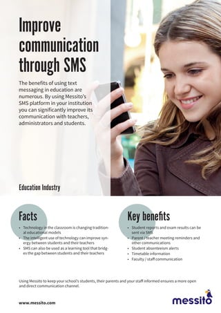 Improve
communication
through SMS
The benefits of using text
messaging in education are
numerous. By using Messito’s
SMS platform in your institution
you can significantly improve its
communication with teachers,
administrators and students.
•	 Technology in the classroom is changing tradition-
al educational models
•	 The intelligent use of technology can improve syn-
ergy between students and their teachers
•	 SMS can also be used as a learning tool that bridg-
es the gap between students and their teachers
Key benefitsFacts
•	 Student reports and exam results can be
sent via SMS
•	 Parent / teacher meeting reminders and
other communications
•	 Student absenteeism alerts
•	 Timetable information
•	 Faculty / staff communication
Using Messito to keep your school’s students, their parents and your staff informed ensures a more open
and direct communication channel.
www.messito.com
Education Industry
 