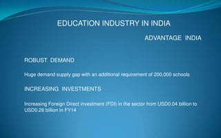 EDUCATION INDUSTRY IN INDIA
ADVANTAGE INDIA
ROBUST DEMAND
Huge demand supply gap with an additional requirement of 200,000 schools
INCREASING INVESTMENTS
Increasing Foreign Direct investment (FDI) in the sector from USD0.04 billion to
USD0.26 billion in FY14
 