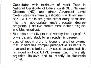  Candidates with minimum of Merit Pass in
National Certificate of Education (NCE), National
Diploma (ND) and other Advanced Level
Certificates minimum qualifications with minimum
of 5 O/L Credits are given direct entry admission
into the appropriate undergraduate degree
programs. (The five credits most include English
and Mathematics).
 Students normally enter university from age of 18
onwards, and study for an academic degree.
 Just of recent there is issue of another exams
that universities compel prospective students to
take and pass before they could be admitted. Its
regarded as Post UTME exams. Each university
organize its own, and its mostly in electronic
format.
 