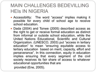 MAIN CHALLENGES BEDEVILLING
HEIs IN NIGERIA
 Accessibility: The word “access” implies making it
possible for every child of school age to receive
school education.
 Dada (2004) and Tonwe (2005) described access as
the right to get or receive formal education as distinct
from informal or outside school education, while the
United Nations Educational, Scientific and Cultural
Organization. (UNESCO, 2003) put “access in tertiary
education” to mean “ensuring equitable access to
tertiary education based on merit, capacity, effort and
perseverance”. In this connection, equity in education
implies ensuring that every segment of the civil
society receives its fair share of access to whatever
educational opportunities that are
provided (Ene, 2005).
 