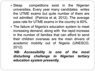  Steep competitions exist in the Nigerian
universities. Every year many candidates writes
the UTME exams but quite number of them are
not admitted (Patricia et al, 2012). The average
pass rate for UTME exams in the country is 60%.
 The failure of Nigeria’s education system to meet
increasing demand, along with the rapid increase
in the number of families that can afford to send
their children overseas are the main drivers of
academic mobility out of Nigeria (UNESCO,
2012).
NB: Accessibility is one of the most
disturbing challenge in Nigerian tertiary
education system presently.
 