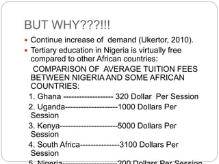 BUT WHY???!!!
 Continue increase of demand (Ukertor, 2010).
 Tertiary education in Nigeria is virtually free
compared to other African countries:
COMPARISON OF AVERAGE TUITION FEES
BETWEEN NIGERIA AND SOME AFRICAN
COUNTRIES:
1. Ghana ------------------- 320 Dollar Per Session
2. Uganda--------------------1000 Dollars Per
Session
3. Kenya----------------------5000 Dollars Per
Session
4. South Africa---------------3100 Dollars Per
Session
 