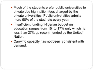  Much of the students prefer public universities to
private due high tuition fees charged by the
private universities. Public universities admits
more 90% of the studnets every year.
 Insufficient funding. Nigerian budget on
education ranges from 15 to 17% only which is
less than 27% as recommended by the United
Nation.
 Carrying capacity has not been consistent with
demand.
 