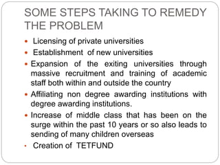 SOME STEPS TAKING TO REMEDY
THE PROBLEM
 Licensing of private universities
 Establishment of new universities
 Expansion of the exiting universities through
massive recruitment and training of academic
staff both within and outside the country
 Affiliating non degree awarding institutions with
degree awarding institutions.
 Increase of middle class that has been on the
surge within the past 10 years or so also leads to
sending of many children overseas
• Creation of TETFUND
 
