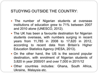 STUDYING OUTSIDE THE COUNTRY:
 The number of Nigerian students at overseas
institutions of education grew to 71% between 2007
and 2010 alone (UNESCO, 2012).
 The UK has been a favourite destination for Nigerian
students overseas, with numbers surging in recent
years from 11,785 in 2008 to 17,620 in 2012,
according to recent data from Britain’s Higher
Education Statistics Agency (HESA, 2013).
 On the other hand, the US is the second popular
destination, with enrolment of Nigerian students of
3,820 in year 2000/01 and over 7,000 in 2011/12
 Other countries includes: Ghana, South Africa,
Ukraine, Malaysia etc.
 