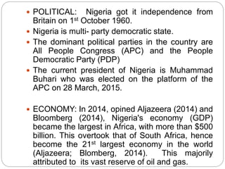  POLITICAL: Nigeria got it independence from
Britain on 1st October 1960.
 Nigeria is multi- party democratic state.
 The dominant political parties in the country are
All People Congress (APC) and the People
Democratic Party (PDP)
 The current president of Nigeria is Muhammad
Buhari who was elected on the platform of the
APC on 28 March, 2015.
 ECONOMY: In 2014, opined Aljazeera (2014) and
Bloomberg (2014), Nigeria's economy (GDP)
became the largest in Africa, with more than $500
billion. This overtook that of South Africa, hence
become the 21st largest economy in the world
(Aljazeera; Blomberg, 2014). This majorily
attributed to its vast reserve of oil and gas.
 