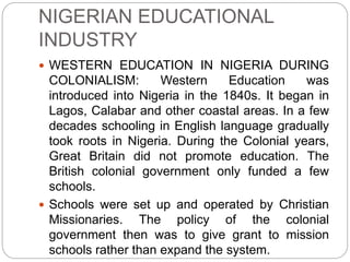 NIGERIAN EDUCATIONAL
INDUSTRY
 WESTERN EDUCATION IN NIGERIA DURING
COLONIALISM: Western Education was
introduced into Nigeria in the 1840s. It began in
Lagos, Calabar and other coastal areas. In a few
decades schooling in English language gradually
took roots in Nigeria. During the Colonial years,
Great Britain did not promote education. The
British colonial government only funded a few
schools.
 Schools were set up and operated by Christian
Missionaries. The policy of the colonial
government then was to give grant to mission
schools rather than expand the system.
 