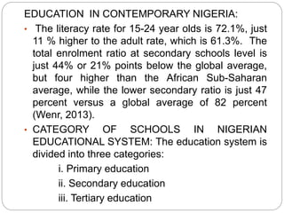 EDUCATION IN CONTEMPORARY NIGERIA:
• The literacy rate for 15-24 year olds is 72.1%, just
11 % higher to the adult rate, which is 61.3%. The
total enrolment ratio at secondary schools level is
just 44% or 21% points below the global average,
but four higher than the African Sub-Saharan
average, while the lower secondary ratio is just 47
percent versus a global average of 82 percent
(Wenr, 2013).
• CATEGORY OF SCHOOLS IN NIGERIAN
EDUCATIONAL SYSTEM: The education system is
divided into three categories:
i. Primary education
ii. Secondary education
iii. Tertiary education
 