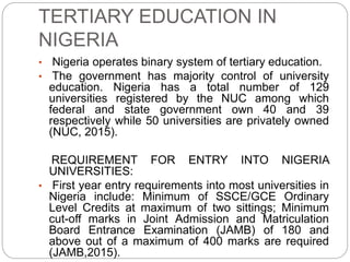 TERTIARY EDUCATION IN
NIGERIA
• Nigeria operates binary system of tertiary education.
• The government has majority control of university
education. Nigeria has a total number of 129
universities registered by the NUC among which
federal and state government own 40 and 39
respectively while 50 universities are privately owned
(NUC, 2015).
REQUIREMENT FOR ENTRY INTO NIGERIA
UNIVERSITIES:
• First year entry requirements into most universities in
Nigeria include: Minimum of SSCE/GCE Ordinary
Level Credits at maximum of two sittings; Minimum
cut-off marks in Joint Admission and Matriculation
Board Entrance Examination (JAMB) of 180 and
above out of a maximum of 400 marks are required
(JAMB,2015).
 