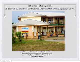 Education in Emergency:
         A Review of the Evidence of the Protracted Displacement of Liberan Refugees In Ghana




                               A Category of Analysis from my MA Thesis on the
                             Human and Environmental Security Implications of the
                             Protracted Displacement of Liberian Refugees in Ghana
                                             Jenkins Divo Macedo


Monday, December 12, 11
 