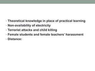 • Theoretical knowledge in place of practical learning
• Non-availability of electricity
• Terrorist attacks and child killing
• Female students and female teachers’ harassment
• Distance:
 