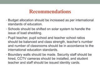 Recommendations
• Budget allocation should be increased as per international
standards of education.
• Schools should be shifted on solar system to handle the
issue of load shedding.
• Pupil teacher, pupil school and teacher school ratios
should be balanced and class strength, teacher’s number
and number of classrooms should be in accordance to the
international education standards.
• Boundary walls should be made. Security staff should be
hired, CCTV cameras should be installed, and student
teacher and staff should be issued identity cards.
 