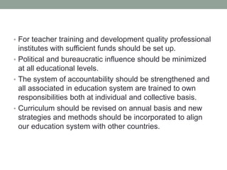 • For teacher training and development quality professional
institutes with sufficient funds should be set up.
• Political and bureaucratic influence should be minimized
at all educational levels.
• The system of accountability should be strengthened and
all associated in education system are trained to own
responsibilities both at individual and collective basis.
• Curriculum should be revised on annual basis and new
strategies and methods should be incorporated to align
our education system with other countries.
 