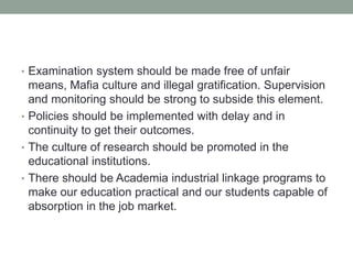 • Examination system should be made free of unfair
means, Mafia culture and illegal gratification. Supervision
and monitoring should be strong to subside this element.
• Policies should be implemented with delay and in
continuity to get their outcomes.
• The culture of research should be promoted in the
educational institutions.
• There should be Academia industrial linkage programs to
make our education practical and our students capable of
absorption in the job market.
 