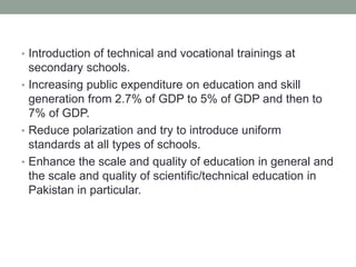 • Introduction of technical and vocational trainings at
secondary schools.
• Increasing public expenditure on education and skill
generation from 2.7% of GDP to 5% of GDP and then to
7% of GDP.
• Reduce polarization and try to introduce uniform
standards at all types of schools.
• Enhance the scale and quality of education in general and
the scale and quality of scientific/technical education in
Pakistan in particular.
 