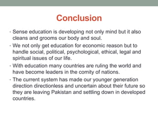 Conclusion
• Sense education is developing not only mind but it also
cleans and grooms our body and soul.
• We not only get education for economic reason but to
handle social, political, psychological, ethical, legal and
spiritual issues of our life.
• With education many countries are ruling the world and
have become leaders in the comity of nations.
• The current system has made our younger generation
direction directionless and uncertain about their future so
they are leaving Pakistan and settling down in developed
countries.
 