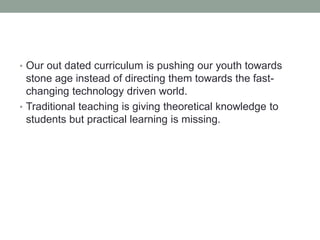 • Our out dated curriculum is pushing our youth towards
stone age instead of directing them towards the fast-
changing technology driven world.
• Traditional teaching is giving theoretical knowledge to
students but practical learning is missing.
 