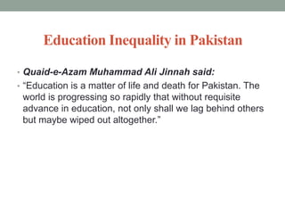 Education Inequality in Pakistan
• Quaid-e-Azam Muhammad Ali Jinnah said:
• “Education is a matter of life and death for Pakistan. The
world is progressing so rapidly that without requisite
advance in education, not only shall we lag behind others
but maybe wiped out altogether.”
 