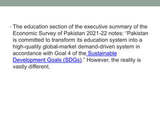 • The education section of the executive summary of the
Economic Survey of Pakistan 2021-22 notes: “Pakistan
is committed to transform its education system into a
high-quality global-market demand-driven system in
accordance with Goal 4 of the Sustainable
Development Goals (SDGs).” However, the reality is
vastly different.
 
