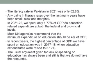 • The literacy rate in Pakistan in 2021 was only 62.8%.
• Any gains in literacy rates over the last many years have
been small, slow and marginal.
• In 2021-22, we spent only 1.77% of GDP on education-
related expenditure at both the federal and provincial
levels.
• Most UN agencies recommend that the
minimum expenditure on education should be 4% of GDP.
• In recent years, the highest percentage of GDP we have
spent on education was in 2017-18, when education
expenditures were raised to 2.12%.
• The usual argument given for lack of spending on
education has always been and still is that we do not have
the resources.
 