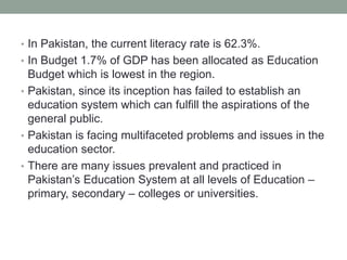 • In Pakistan, the current literacy rate is 62.3%.
• In Budget 1.7% of GDP has been allocated as Education
Budget which is lowest in the region.
• Pakistan, since its inception has failed to establish an
education system which can fulfill the aspirations of the
general public.
• Pakistan is facing multifaceted problems and issues in the
education sector.
• There are many issues prevalent and practiced in
Pakistan’s Education System at all levels of Education –
primary, secondary – colleges or universities.
 