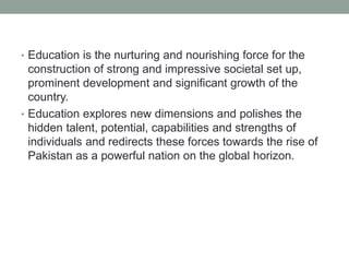 • Education is the nurturing and nourishing force for the
construction of strong and impressive societal set up,
prominent development and significant growth of the
country.
• Education explores new dimensions and polishes the
hidden talent, potential, capabilities and strengths of
individuals and redirects these forces towards the rise of
Pakistan as a powerful nation on the global horizon.
 