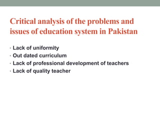 Critical analysis of the problems and
issues of education system in Pakistan
• Lack of uniformity
• Out dated curriculum
• Lack of professional development of teachers
• Lack of quality teacher
 