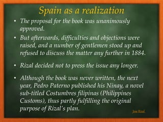 Spain as a realization
• The proposal for the book was unanimously
approved.
• But afterwards, difficulties and objections were
raised, and a number of gentlemen stood up and
refused to discuss the matter any further in 1884.
• Rizal decided not to press the issue any longer.
• Although the book was never written, the next
year, Pedro Paterno published his Ninay, a novel
sub-titled Costumbres filipinas (Philippines
Customs), thus partly fulfilling the original
purpose of Rizal’s plan. Jose Rizal
 