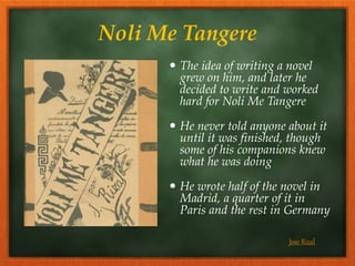 Noli Me Tangere
 The idea of writing a novel
grew on him, and later he
decided to write and worked
hard for Noli Me Tangere
 He never told anyone about it
until it was finished, though
some of his companions knew
what he was doing
 He wrote half of the novel in
Madrid, a quarter of it in
Paris and the rest in Germany
Jose Rizal
 