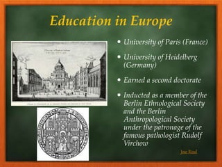 Education in Europe
 University of Paris (France)
 University of Heidelberg
(Germany)
 Earned a second doctorate
 Inducted as a member of the
Berlin Ethnological Society
and the Berlin
Anthropological Society
under the patronage of the
famous pathologist Rudolf
Virchow
Jose Rizal
 