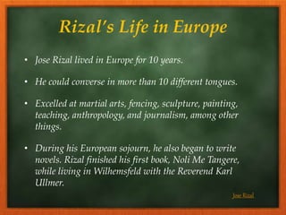 Rizal’s Life in Europe
• Jose Rizal lived in Europe for 10 years.
• He could converse in more than 10 different tongues.
• Excelled at martial arts, fencing, sculpture, painting,
teaching, anthropology, and journalism, among other
things.
• During his European sojourn, he also began to write
novels. Rizal finished his first book, Noli Me Tangere,
while living in Wilhemsfeld with the Reverend Karl
Ullmer.
Jose Rizal
 