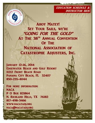 EDUCATION SCHEDULE &
INSTRUCTOR BIOS

Ahoy Matey!
Set Your Sails, we’re

“GOING FOR THE GOLD”

At The 38th Annual Convention
Of The

National Association of
Catastrophe Adjusters, Inc.
January 12-16, 2014
Edgewater Beach and Golf Resort
11212 Front Beach Road
Panama City Beach, FL 32407
850-235-4044
For more information:
NACA
P O Box 821864
N. Richland Hills, TX 76182
817-498-3466
www.nacatadj.org
naca@nacatadj.org

 
