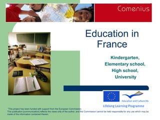 Education in
                                                                                France
                                                                                                    Kindergarten,
                                                                                                 Elementary school,
                                                                                                    High school,
                                                                                                      University




 ‘This project has been funded with support from the European Commission.
This publication [communication] reflects the views only of the author, and the Commission cannot be held responsible for any use which may be
made of the information contained therein.’
 