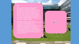 • Text
• Before comprehensive schools were
introduced in 1965 by the British
government all children took an exam at
the age of 11 called "eleven-plus”. Those
who got the best results at this exam
(about 20 per cent) were chosen to go to
the best state schools called "grammar
schools", which gave secondary education
of a rather high standard. Those who
failed the 11+ (about 80 per cent) went to
secondary modern schools.
• Secondary modern schools gave
secondary education only in name and did
not prepare schoolchildren for
universities, as pupils were mainly
prepared for practical jobs. A lot of people
in Britain thought that this system of
selection at the age of 11 was unfair on
many children. So, comprehensive schools
were introduced. But in a small number of
counties they still keep the old system of
grammar schools.
 