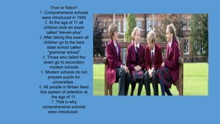 True or false?
1. Comprehensive schools
were introduced in 1945
2. At the age of 11 all
children took an exam
called “eleven-plus”
3. After taking this exam all
children go to the best
state school called
“grammar school”
4. Those who failed the
exam go to secondary
modem schools
5. Modern schools do not
prepare pupils for
universities .
6. All people in Britain liked
this system of selection at
the age of 11.
7. That is why
comprehensive schools
were introduced .
 