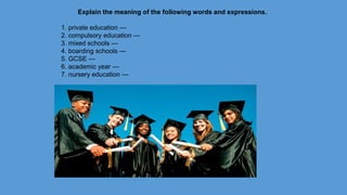 Explain the meaning of the following words and expressions.
1. private education —
2. compulsory education —
3. mixed schools —
4. boarding schools —
5. GCSE —
6. academic year —
7. nursery education —
 