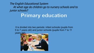The English Educational System
At what age do children go to nursery schools and to
junior schools?
It is divided into two periods: infant schools (pupils from
5 to 7 years old) and junior schools (pupils from 7 to 11
years old).
 
