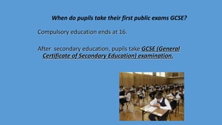 Compulsory education ends at 16.
After secondary education, pupils take GCSE (General
Certificate of Secondary Education) examination.
When do pupils take their first public exams GCSE?
 
