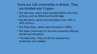 There are 126 universities in Britain. They
are divided into 5 types:
• The Old ones, which were founded before the 19th
century, such as Oxford and Cambridge;
• The Red Brick, which were founded in the 19th or
20th century;
• The Plate Glass, which were founded in 1960s;
• The Open University It is the only university offering
extramural education.
• The New ones. They are former polytechnic
academies and colleges.
 