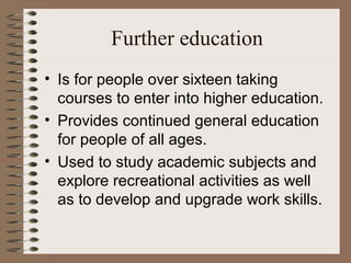 Further education
• Is for people over sixteen taking
  courses to enter into higher education.
• Provides continued general education
  for people of all ages.
• Used to study academic subjects and
  explore recreational activities as well
  as to develop and upgrade work skills.
 