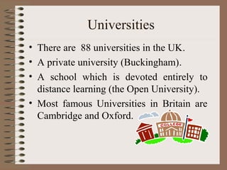 Universities
• There are 88 universities in the UK.
• A private university (Buckingham).
• A school which is devoted entirely to
  distance learning (the Open University).
• Most famous Universities in Britain are
  Cambridge and Oxford.
 