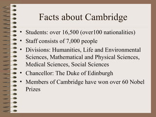 Facts about Cambridge
• Students: over 16,500 (over100 nationalities)
• Staff consists of 7,000 people
• Divisions: Humanities, Life and Environmental
  Sciences, Mathematical and Physical Sciences,
  Medical Sciences, Social Sciences
• Chancellor: The Duke of Edinburgh
• Members of Cambridge have won over 60 Nobel
  Prizes
 
