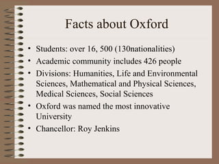 Facts about Oxford
• Students: over 16, 500 (130nationalities)
• Academic community includes 426 people
• Divisions: Humanities, Life and Environmental
  Sciences, Mathematical and Physical Sciences,
  Medical Sciences, Social Sciences
• Oxford was named the most innovative
  University
• Chancellor: Roy Jenkins
 