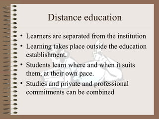 Distance education
• Learners are separated from the institution
• Learning takes place outside the education
  establishment.
• Students learn where and when it suits
  them, at their own pace.
• Studies and private and professional
  commitments can be combined
 