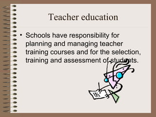 Teacher education
• Schools have responsibility for
  planning and managing teacher
  training courses and for the selection,
  training and assessment of students.
 