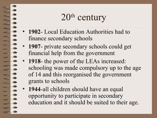 20 century
                   th

• 1902- Local Education Authorities had to
  finance secondary schools
• 1907- private secondary schools could get
  financial help from the government
• 1918- the power of the LEAs increased:
  schooling was made compulsory up to the age
  of 14 and this reorganised the government
  grants to schools
• 1944-all children should have an equal
  opportunity to participate in secondary
  education and it should be suited to their age.
 