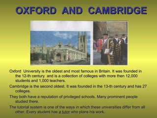 OXFORD AND CAMBRIDGEOXFORD AND CAMBRIDGE
Oxford University is the oldest and most famous in Britain. It was founded inOxford University is the oldest and most famous in Britain. It was founded in
the 12-th century and is a collection of colleges with more then 12,000the 12-th century and is a collection of colleges with more then 12,000
students and 1,000 teachers.students and 1,000 teachers.
Cambridge is the second oldest. It was founded in the 13-th century and has 27Cambridge is the second oldest. It was founded in the 13-th century and has 27
colleges.colleges.
They both have a reputation of privileged schools. Many prominent peopleThey both have a reputation of privileged schools. Many prominent people
studied there.studied there.
The tutorial system is one of the ways in which these universities differ from allThe tutorial system is one of the ways in which these universities differ from all
other. Every student hasother. Every student has a tutora tutor who plans his work.who plans his work.
 