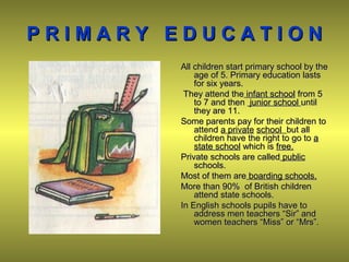 P R I M A R Y E D U C A T I O NP R I M A R Y E D U C A T I O N
All children start primary school by theAll children start primary school by the
age of 5. Primary education lastsage of 5. Primary education lasts
for six years.for six years.
They attend theThey attend the infant schoolinfant school from 5from 5
to 7 and thento 7 and then junior schooljunior school untiluntil
they are 11.they are 11.
Some parents pay for their children toSome parents pay for their children to
attendattend a privatea private schoolschool but allbut all
children have the right to go tochildren have the right to go to aa
state schoolstate school which iswhich is free.free.
Private schools are calledPrivate schools are called publicpublic
schools.schools.
Most of them areMost of them are boarding schools.boarding schools.
More than 90More than 90%% of British childrenof British children
attend state schools.attend state schools.
In English schools pupils have toIn English schools pupils have to
address men teachers “Sir” andaddress men teachers “Sir” and
women teachers “Miss” or “Mrs”.women teachers “Miss” or “Mrs”.
 
