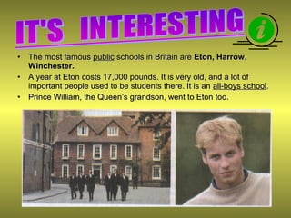 • The most famousThe most famous publicpublic schools in Britain areschools in Britain are Eton, Harrow,Eton, Harrow,
Winchester.Winchester.
• A year at Eton costs 17,000 pounds. It is very old, and a lot ofA year at Eton costs 17,000 pounds. It is very old, and a lot of
important people used to be students there. It is animportant people used to be students there. It is an all-boys schoolall-boys school..
• Prince William, the Queen’s grandson, went to Eton too.Prince William, the Queen’s grandson, went to Eton too.
 