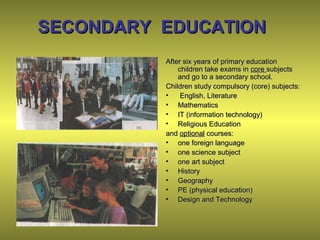 SECONDARY EDUCATIONSECONDARY EDUCATION
After six years of primary educationAfter six years of primary education
children take exams inchildren take exams in corecore subjectssubjects
and go to a secondary school.and go to a secondary school.
Children study compulsory (core) subjects:Children study compulsory (core) subjects:
• English, LiteratureEnglish, Literature
• MathematicsMathematics
• IT (information technology)IT (information technology)
• Religious EducationReligious Education
andand optionaloptional courses:courses:
• one foreign languageone foreign language
• one science subjectone science subject
• one art subjectone art subject
• HistoryHistory
• GeographyGeography
• PE (physical education)PE (physical education)
• Design and TechnologyDesign and Technology
 